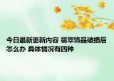今日最新更新内容 翡翠饰品破损后怎么办 具体情况有四种