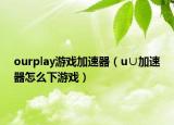 ourplay游戏加速器（u∪加速器怎么下游戏）