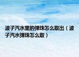 波子汽水里的弹珠怎么取出（波子汽水弹珠怎么取）