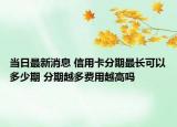 当日最新消息 信用卡分期最长可以多少期 分期越多费用越高吗