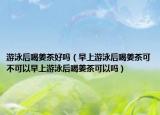 游泳后喝姜茶好吗（早上游泳后喝姜茶可不可以早上游泳后喝姜茶可以吗）