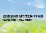 当日最新消息 超市员工脱袜子光脚踩冷藏牛奶 工作人员回应