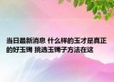 当日最新消息 什么样的玉才是真正的好玉镯 挑选玉镯子方法在这