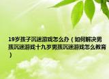 19岁孩子沉迷游戏怎么办（如何解决男孩沉迷游戏十九岁男孩沉迷游戏怎么教育）