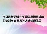 今日最新更新内容 翡翠真假最简单的鉴别方法 这几种方法都很简单