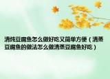 清炖豆腐鱼怎么做好吃又简单方便（清蒸豆腐鱼的做法怎么做清蒸豆腐鱼好吃）