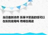 当日最新消息 医保卡里面的钱可以在医院使用吗 有哪些用途