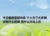 今日最新更新内容 个人欠了太多网贷有什么后果 有什么方法上岸