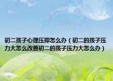 初二孩子心理压抑怎么办（初二的孩子压力大怎么改善初二的孩子压力大怎么办）