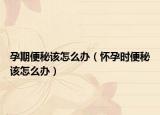 孕期便秘该怎么办（怀孕时便秘该怎么办）