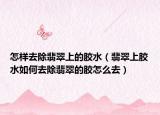 怎样去除翡翠上的胶水（翡翠上胶水如何去除翡翠的胶怎么去）