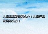 儿童常常发烧怎么办（儿童经常发烧怎么办）