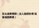 怎么滋养肾阴（女人如何补肾 纵享滋阴养肾）