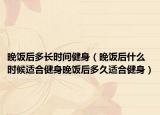 晚饭后多长时间健身（晚饭后什么时候适合健身晚饭后多久适合健身）