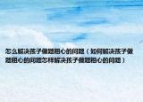 怎么解决孩子做题粗心的问题（如何解决孩子做题粗心的问题怎样解决孩子做题粗心的问题）