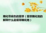 糯化带底色的翡翠（翡翠糯化地的解释什么是翡翠糯化地）
