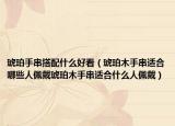琥珀手串搭配什么好看（琥珀木手串适合哪些人佩戴琥珀木手串适合什么人佩戴）