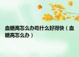 血糖高怎么办吃什么好得快（血糖高怎么办）