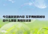 今日最新更新内容 玉手镯越戴越绿是什么原因 真相在这里