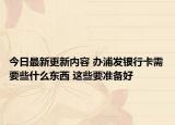 今日最新更新内容 办浦发银行卡需要些什么东西 这些要准备好