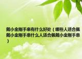 戴小金刚手串有什么好处（哪些人适合佩戴小金刚手串什么人适合佩戴小金刚手串）