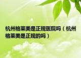 杭州格莱美是正规医院吗（杭州格莱美是正规的吗）