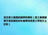 适合男士佩戴的翡翠有哪些（男士佩戴翡翠手串有哪些好处翡翠珠串男士带有什么好处）
