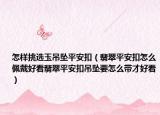 怎样挑选玉吊坠平安扣（翡翠平安扣怎么佩戴好看翡翠平安扣吊坠要怎么带才好看）