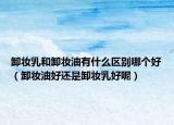卸妆乳和卸妆油有什么区别哪个好（卸妆油好还是卸妆乳好呢）