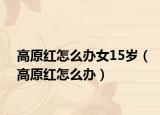 高原红怎么办女15岁（高原红怎么办）