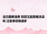 当日最新消息 和田玉能戴着洗澡吗 注意事项有很多