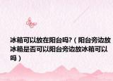 冰箱可以放在阳台吗?（阳台旁边放冰箱是否可以阳台旁边放冰箱可以吗）