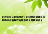 吃饭后多久跳绳合适（吃完晚饭需要多久跳绳适合的呢吃完晚饭多久跳绳适合）