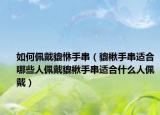 如何佩戴貔恘手串（貔楸手串适合哪些人佩戴貔楸手串适合什么人佩戴）
