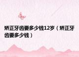 矫正牙齿要多少钱12岁（矫正牙齿要多少钱）