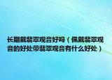 长期戴翡翠观音好吗（佩戴翡翠观音的好处带翡翠观音有什么好处）