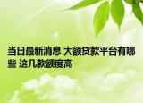 当日最新消息 大额贷款平台有哪些 这几款额度高