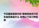 今日最新更新内容 捷信现金贷只还本金后果是什么 会有以下这三种后果