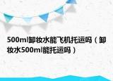 500ml卸妆水能飞机托运吗（卸妆水500ml能托运吗）