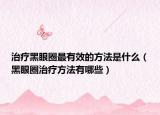 治疗黑眼圈最有效的方法是什么（黑眼圈治疗方法有哪些）