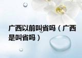 广西以前叫省吗（广西是叫省吗）