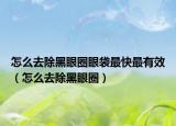 怎么去除黑眼圈眼袋最快最有效（怎么去除黑眼圈）