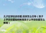 儿子在学校谈恋爱,应该怎么引导（孩子上学谈恋爱如何教育孩子上学谈恋爱怎么教育）