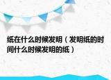 纸在什么时候发明（发明纸的时间什么时候发明的纸）