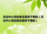 洗浴中心里的果冻用来干嘛的（洗浴中心里的果冻用来干嘛的）