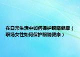 在日常生活中如何保护眼睛健康（职场女性如何保护眼睛健康）