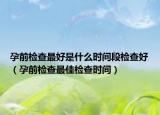 孕前检查最好是什么时间段检查好（孕前检查最佳检查时间）