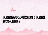 长痘痘该怎么调理肤质（长痘痘该怎么调理）