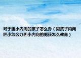 对于胆小内向的孩子怎么办（男孩子内向胆小怎么办胆小内向的男孩怎么教育）
