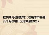 樱桃几月份的好吃（樱桃季节是哪几个月樱桃什么时候最好吃）